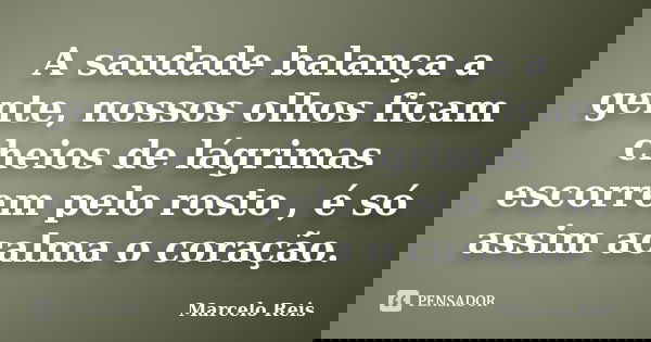 A saudade balança a gente, nossos olhos ficam cheios de lágrimas escorrem pelo rosto , é só assim acalma o coração.... Frase de Marcelo Reis.