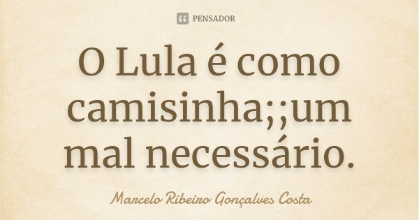 O Lula é como camisinha; ;um mal necessário.... Frase de Marcelo Ribeiro Gonçalves Costa.