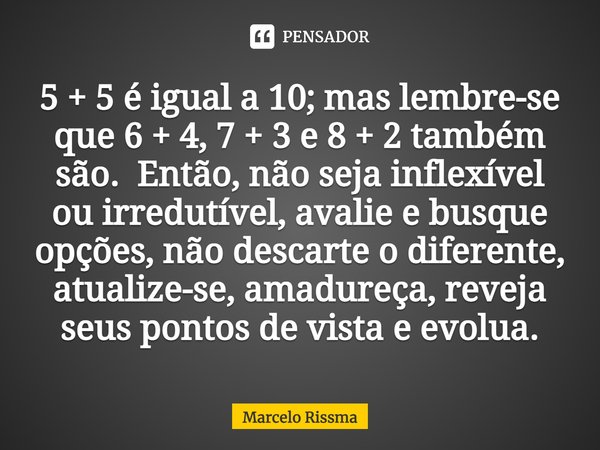 5 + 5 é igual a 10; mas lembre-se que 6 + 4, 7 + 3 e 8 + 2 também são. Então, não seja inflexível ou irredutível, avalie e busque opções, não descarte o difere... Frase de Marcelo Rissma.