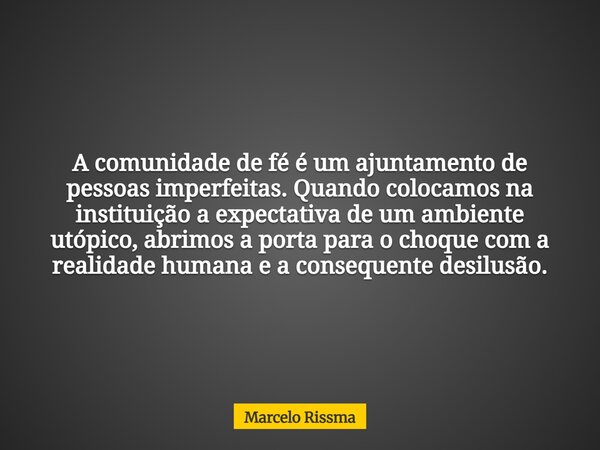 A comunidade de fé é um ajuntamento de pessoas imperfeitas. Quando colocamos na instituição a expectativa de um ambiente utópico, abrimos a porta para o choque ... Frase de Marcelo Rissma.