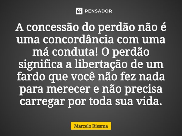 ⁠A concessão do perdão não é uma concordância com uma má conduta! O perdão significa a libertação de um fardo que você não fez nada para merecer e não precisa c... Frase de Marcelo Rissma.