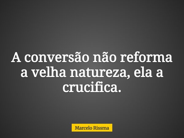 A conversão não reforma a velha natureza, ela a crucifica.... Frase de Marcelo Rissma.