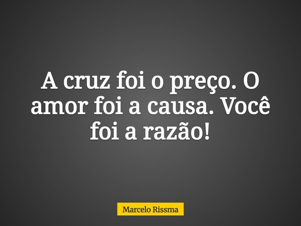 A cruz foi o preço. O amor foi a causa. Você foi a razão!... Frase de Marcelo Rissma.