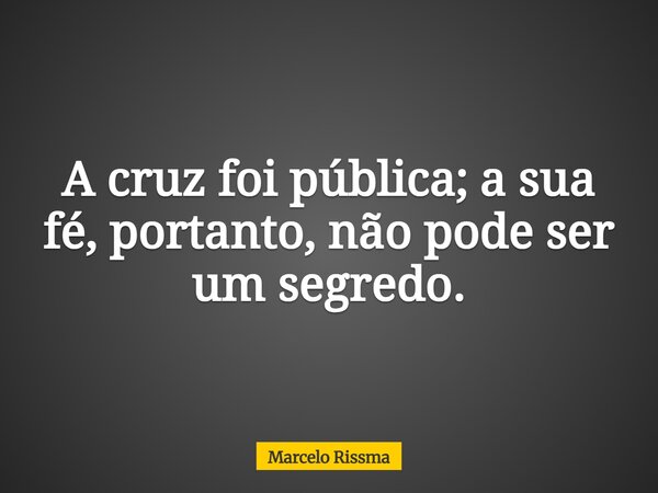 A cruz foi pública; a sua fé, portanto, não pode ser um segredo.... Frase de Marcelo Rissma.