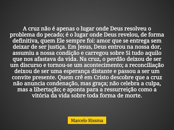 A cruz não é apenas o lugar onde Deus resolveu o problema do pecado; é o lugar onde Deus revelou, de forma definitiva, quem Ele sempre foi: amor que se entrega ... Frase de Marcelo Rissma.
