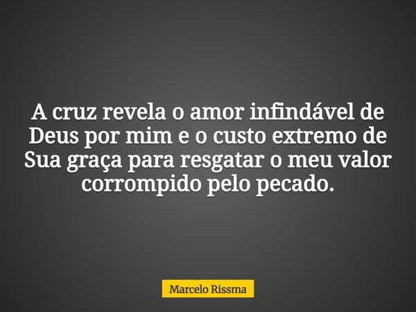 A cruz revela o amor infindável de Deus por mim e o custo extremo de Sua graça para resgatar o meu valor corrompido pelo pecado.... Frase de Marcelo Rissma.