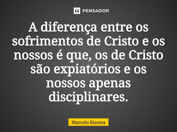 ⁠A diferença entre os sofrimentos de Cristo e os nossos é que, os de Cristo são expiatórios e os nossos apenas disciplinares.... Frase de Marcelo Rissma.