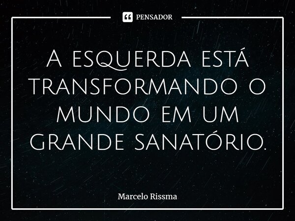 ⁠A esquerda está transformando o mundo em um grande sanatório.... Frase de Marcelo Rissma.