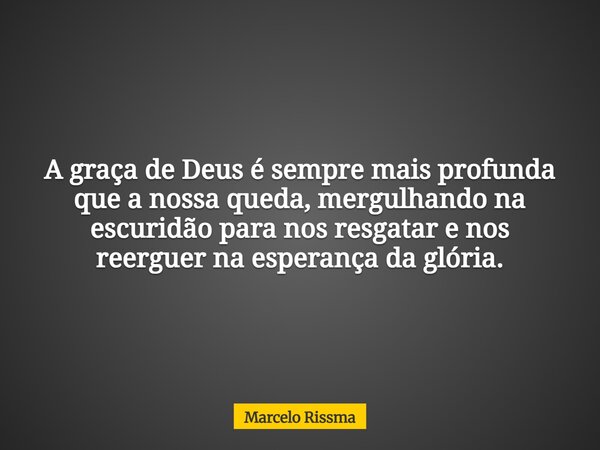 A graça de Deus é sempre mais profunda que a nossa queda, mergulhando na escuridão para nos resgatar e nos reerguer na esperança da glória.... Frase de Marcelo Rissma.