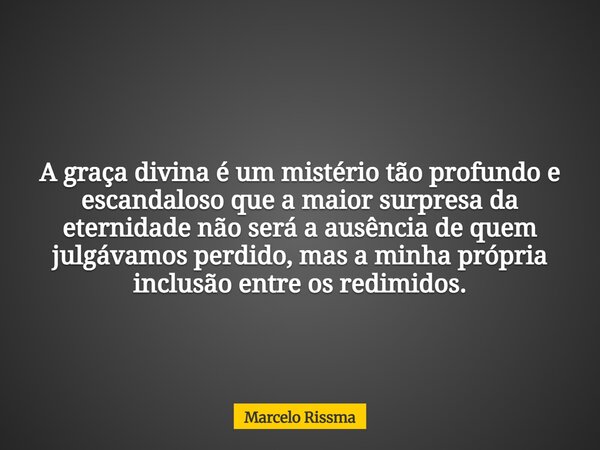 A graça divina é um mistério tão profundo e escandaloso que a maior surpresa da eternidade não será a ausência de quem julgávamos perdido, mas a minha própria i... Frase de Marcelo Rissma.