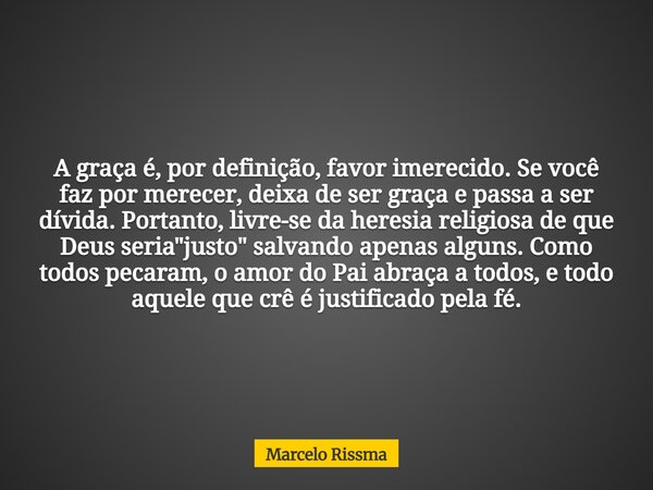 A graça é, por definição, favor imerecido. Se você faz por merecer, deixa de ser graça e passa a ser dívida. Portanto, livre-se da heresia religiosa de que Deus... Frase de Marcelo Rissma.