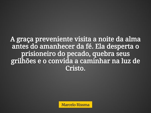 A graça preveniente visita a noite da alma antes do amanhecer da fé. Ela desperta o prisioneiro do pecado, quebra seus grilhões e o convida a caminhar na luz de... Frase de Marcelo Rissma.