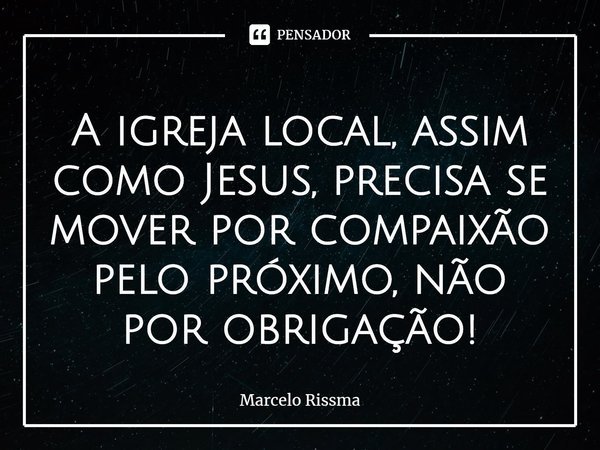 ⁠A igreja local, assim como Jesus, precisa se mover por compaixão pelo próximo, não por obrigação!... Frase de Marcelo Rissma.