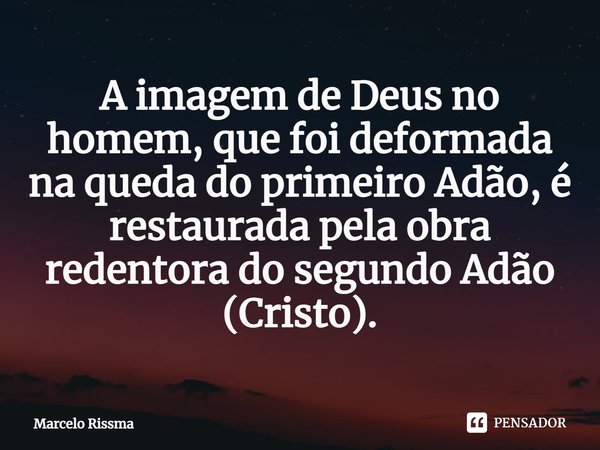 ⁠A imagem de Deus no homem, que foi deformada na queda do primeiro Adão, é restaurada pela obra redentora do segundo Adão (Cristo).... Frase de Marcelo Rissma.