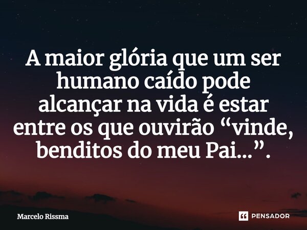 ⁠A maior glória que um ser humano caído pode alcançar na vida é estar entre os que ouvirão “vinde, benditos do meu Pai...”.... Frase de Marcelo Rissma.