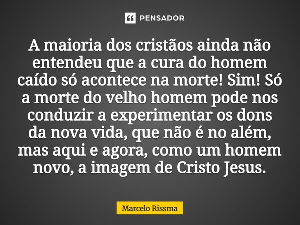 A maioria dos cristãos ainda não entendeu que a cura do homem caído só acontece na morte! Sim! Só a morte do velho homem pode nos conduzir a experimentar os do... Frase de Marcelo Rissma.