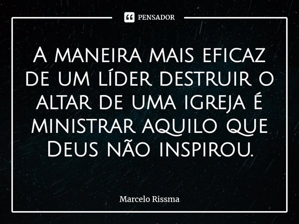 ⁠A maneira mais eficaz de um líder destruir o altar de uma igreja é ministrar aquilo que Deus não inspirou.... Frase de Marcelo Rissma.