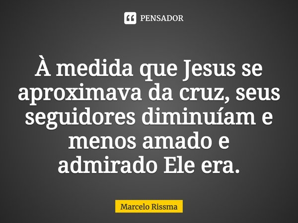⁠À medida que Jesus se aproximava da cruz, seus seguidores diminuíam e menos amado e admirado Ele era.... Frase de Marcelo Rissma.