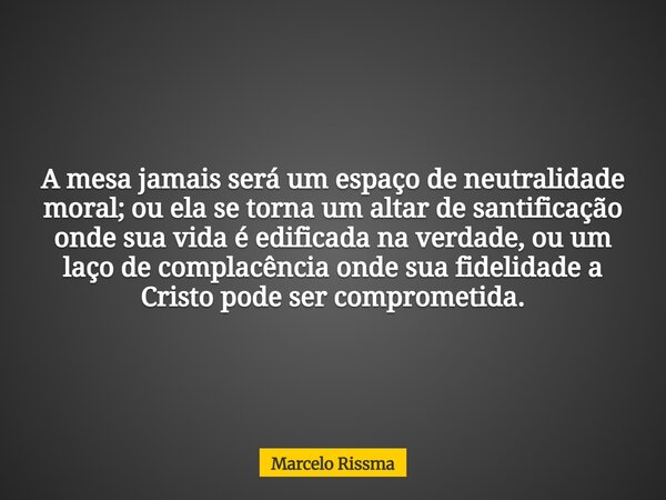 A mesa jamais será um espaço de neutralidade moral; ou ela se torna um altar de santificação onde sua vida é edificada na verdade, ou um laço de complacência on... Frase de Marcelo Rissma.
