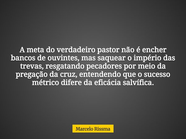 A meta do verdadeiro pastor não é encher bancos de ouvintes, mas saquear o império das trevas, resgatando pecadores por meio da pregação da cruz, entendendo que... Frase de Marcelo Rissma.