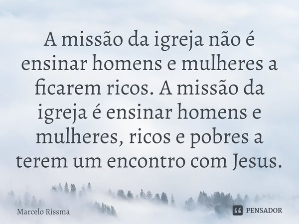 ⁠A missão da igreja não é ensinar homens e mulheres a ficarem ricos. A missão da igreja é ensinar homens e mulheres, ricos e pobres a terem um encontro com Jesu... Frase de Marcelo Rissma.