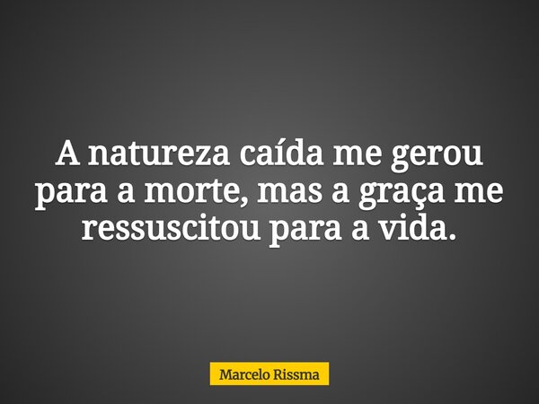 A natureza caída me gerou para a morte, mas a graça me ressuscitou para a vida.... Frase de Marcelo Rissma.