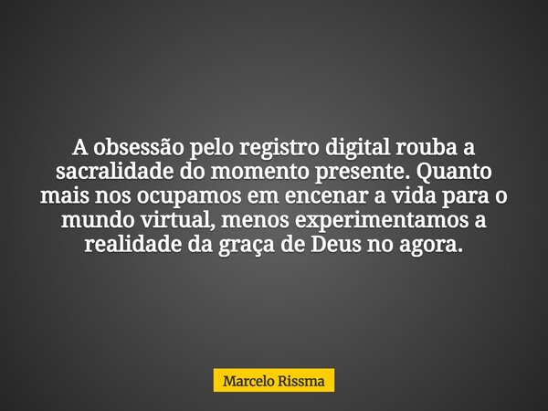 A obsessão pelo registro digital rouba a sacralidade do momento presente. Quanto mais nos ocupamos em encenar a vida para o mundo virtual, menos experimentamos ... Frase de Marcelo Rissma.