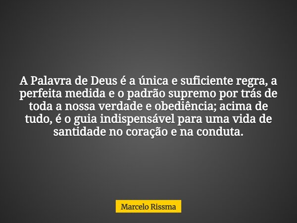 A Palavra de Deus é a única e suficiente regra, a perfeita medida e o padrão supremo por trás de toda a nossa verdade e obediência; acima de tudo, é o guia indi... Frase de Marcelo Rissma.