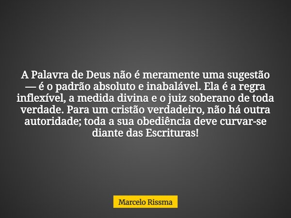 A Palavra de Deus não é meramente uma sugestão — é o padrão absoluto e inabalável. Ela é a regra inflexível, a medida divina e o juiz soberano de toda verdade. ... Frase de Marcelo Rissma.