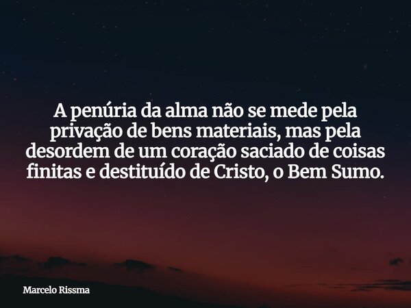 A penúria da alma não se mede pela privação de bens materiais, mas pela desordem de um coração saciado de coisas finitas e destituído de Cristo, o Bem Sumo.... Frase de Marcelo Rissma.