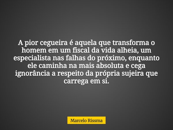 A pior cegueira é aquela que transforma o homem em um fiscal da vida alheia, um especialista nas falhas do próximo, enquanto ele caminha na mais absoluta e cega... Frase de Marcelo Rissma.