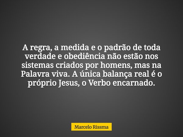 A regra, a medida e o padrão de toda verdade e obediência não estão nos sistemas criados por homens, mas na Palavra viva. A única balança real é o próprio Jesus... Frase de Marcelo Rissma.