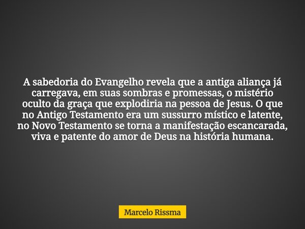A sabedoria do Evangelho revela que a antiga aliança já carregava, em suas sombras e promessas, o mistério oculto da graça que explodiria na pessoa de Jesus. O ... Frase de Marcelo Rissma.