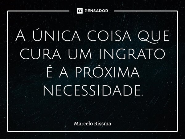 ⁠A única coisa que cura um ingrato é a próxima necessidade.... Frase de Marcelo Rissma.
