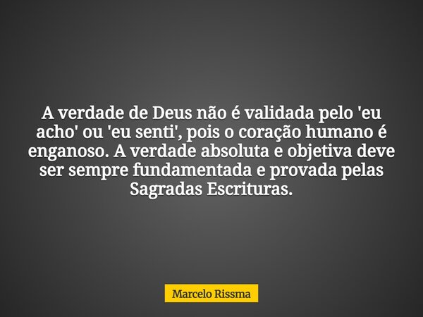 A verdade de Deus não é validada pelo 'eu acho' ou 'eu senti', pois o coração humano é enganoso. A verdade absoluta e objetiva deve ser sempre fundamentada e pr... Frase de Marcelo Rissma.