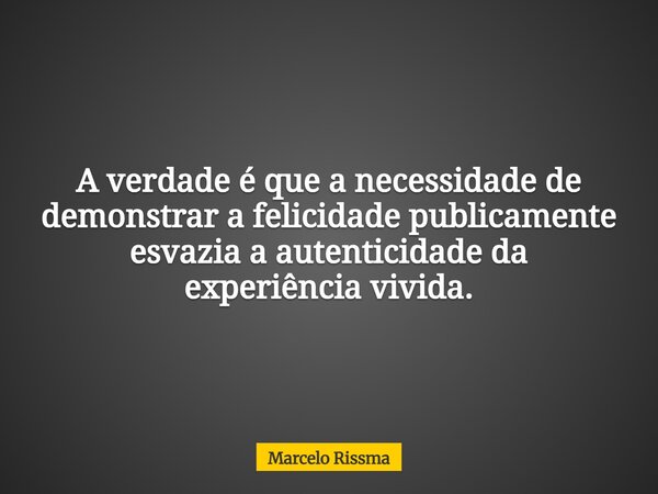 A verdade é que a necessidade de demonstrar a felicidade publicamente esvazia a autenticidade da experiência vivida.... Frase de Marcelo Rissma.
