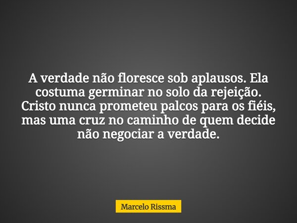 A verdade não floresce sob aplausos. Ela costuma germinar no solo da rejeição. Cristo nunca prometeu palcos para os fiéis, mas uma cruz no caminho de quem decid... Frase de Marcelo Rissma.
