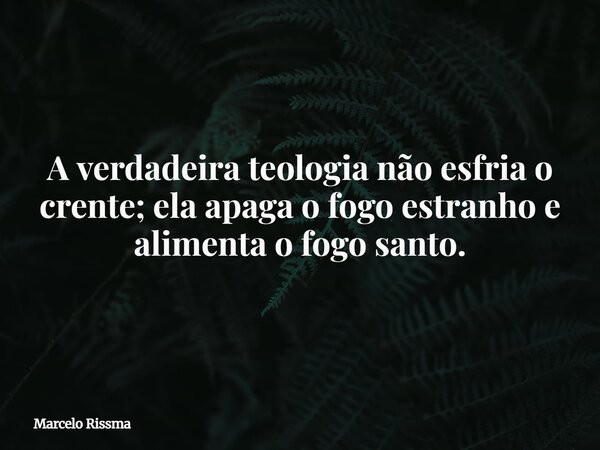 A verdadeira teologia não esfria o crente; ela apaga o fogo estranho e alimenta o fogo santo.... Frase de Marcelo Rissma.