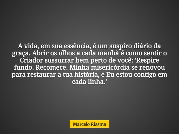 A vida, em sua essência, é um suspiro diário da graça. Abrir os olhos a cada manhã é como sentir o Criador sussurrar bem perto de você: 'Respire fundo. Recomece... Frase de Marcelo Rissma.