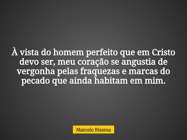 À vista do homem perfeito que em Cristo devo ser, meu coração se angustia de vergonha pelas fraquezas e marcas do pecado que ainda habitam em mim.... Frase de Marcelo Rissma.