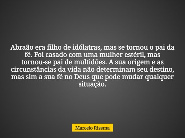 Abraão era filho de idólatras, mas se tornou o pai da fé. Foi casado com uma mulher estéril, mas tornou-se pai de multidões. A sua origem e as circunstâncias da... Frase de Marcelo Rissma.