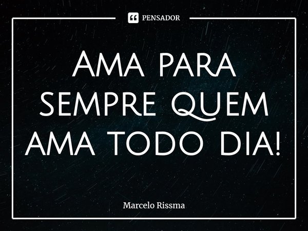 ⁠Ama para sempre quem ama todo dia!... Frase de Marcelo Rissma.
