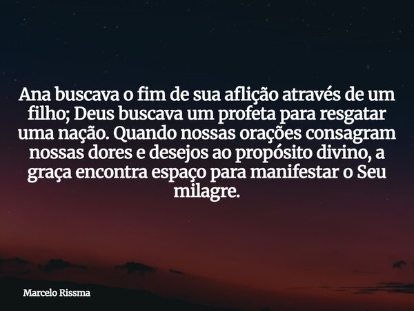 Ana buscava o fim de sua aflição através de um filho; Deus buscava um profeta para resgatar uma nação. Quando nossas orações consagram nossas dores e desejos ao... Frase de Marcelo Rissma.