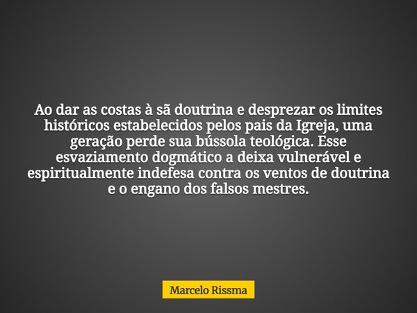 Ao dar as costas à sã doutrina e desprezar os limites históricos estabelecidos pelos pais da Igreja, uma geração perde sua bússola teológica. Esse esvaziamento ... Frase de Marcelo Rissma.
