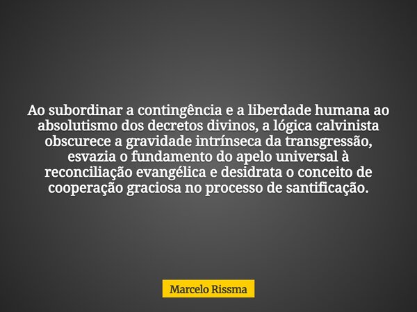 Ao subordinar a contingência e a liberdade humana ao absolutismo dos decretos divinos, a lógica calvinista obscurece a gravidade intrínseca da transgressão, esv... Frase de Marcelo Rissma.