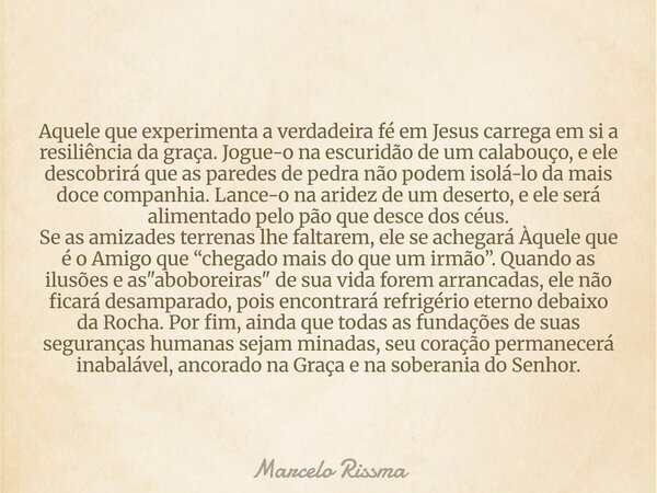 Aquele que experimenta a verdadeira fé em Jesus carrega em si a resiliência da graça. Jogue-o na escuridão de um calabouço, e ele descobrirá que as paredes de p... Frase de Marcelo Rissma.