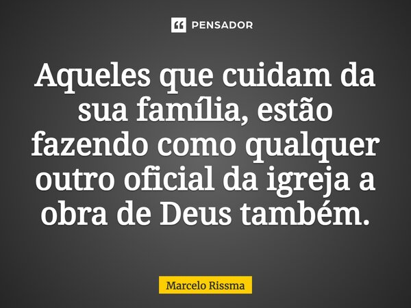 ⁠Aqueles que cuidam da sua família, estão fazendo como qualquer outro oficial da igreja a obra de Deus também.... Frase de Marcelo Rissma.