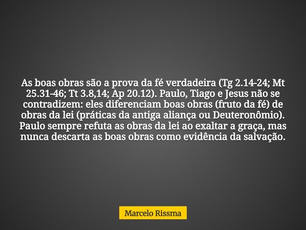 As boas obras são a prova da fé verdadeira (Tg 2.14-24; Mt 25.31-46; Tt 3.8,14; Ap 20.12). Paulo, Tiago e Jesus não se contradizem: eles diferenciam boas obras ... Frase de Marcelo Rissma.