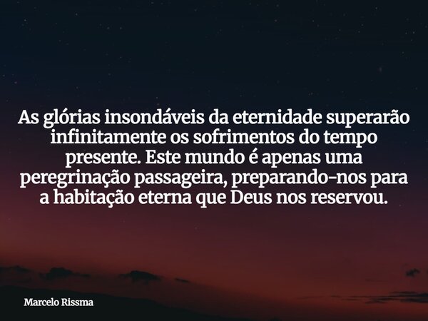 As glórias insondáveis da eternidade superarão infinitamente os sofrimentos do tempo presente. Este mundo é apenas uma peregrinação passageira, preparando-nos p... Frase de Marcelo Rissma.