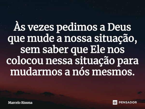 ⁠Às vezes pedimos a Deus que mude a nossa situação, sem saber que Ele nos colocou nessa situação para mudarmos a nós mesmos.... Frase de Marcelo Rissma.